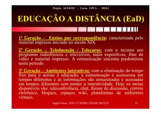 Angela Freire - NTE-17/ SUPPE/ CENAP/ SECULT 22
Projeto ALFATEC / Curso UPCA - 2010.1
EDUCAÇÃO A DISTÂNCIA (EaD)
1ª Geração – Ensino por correspondência: caracterizada pelo
material impresso iniciado no século XIX.
2ª Geração – Teleducação / Telecurso: com o recurso aos
programas radiofônicos e televisivos, aulas expositivas, fitas de
vídeo e material impresso. A comunicação síncrona predominou
neste período.
3ª Geração – Ambientes interativos: com a eliminação do tempo
fixo para o acesso à educação, a comunicação é assíncrona em
tempos diferentes e as informações são armazenadas e acessadas
em tempos diferentes sem perder a interatividade. Hoje os meios
disponíveis são: teleconferência, chat, fóruns de discussão, correio
eletrônico, blogues, espaços wiki, plataformas de ambientes
virtuais.
 