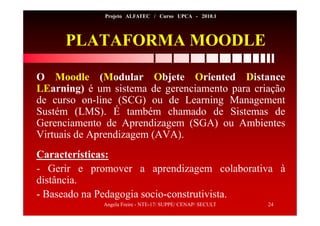 Angela Freire - NTE-17/ SUPPE/ CENAP/ SECULT 24
Projeto ALFATEC / Curso UPCA - 2010.1
PLATAFORMA MOODLE
O Moodle (Modular Objete Oriented Distance
LEarning) é um sistema de gerenciamento para criação
de curso on-line (SCG) ou de Learning Management
Sustém (LMS). É também chamado de Sistemas de
Gerenciamento de Aprendizagem (SGA) ou Ambientes
Virtuais de Aprendizagem (AVA).
Características:
- Gerir e promover a aprendizagem colaborativa à
distância.
- Baseado na Pedagogia socio-construtivista.
 