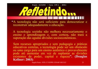 Angela Freire - NTE-17/ SUPPE/ CENAP/ SECULT 25
Projeto ALFATEC / Curso UPCA - 2010.1
“A tecnologia não será suficiente para democratizar e
reconstruir adequadamente a educação.
A tecnologia sozinha não melhora necessariamente o
ensino e aprendizagem e, com certeza, não trará a
superação das agudas divisões socioeconômicas.
Sem recursos apropriados e sem pedagogia e práticas
educativas corretas, a tecnologia pode ser um obstáculo
ou uma carga para um ensino autêntico e provavelmente
pode até aumentar em vez de suplantar as divisões
existentes de poder, capital e riqueza”. (Douglas
Kellner: 2003)
 