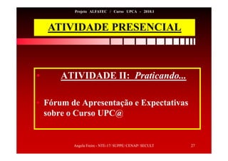 Angela Freire - NTE-17/ SUPPE/ CENAP/ SECULT 27
Projeto ALFATEC / Curso UPCA - 2010.1
ATIVIDADE PRESENCIAL
• ATIVIDADE II: Praticando...
• Fórum de Apresentação e Expectativas
sobre o Curso UPC@
 