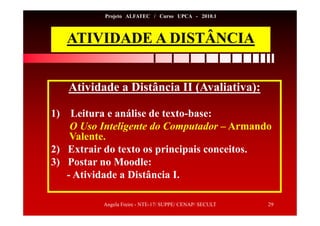 Angela Freire - NTE-17/ SUPPE/ CENAP/ SECULT 29
Projeto ALFATEC / Curso UPCA - 2010.1
ATIVIDADE A DISTÂNCIA
Atividade a Distância II (Avaliativa):
1) Leitura e análise de texto-base:
O Uso Inteligente do Computador – Armando
Valente.
2) Extrair do texto os principais conceitos.
3) Postar no Moodle:
- Atividade a Distância I.
 