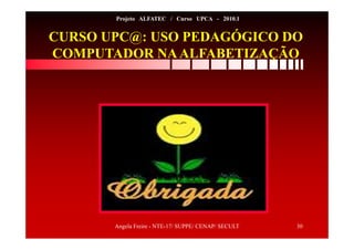 Angela Freire - NTE-17/ SUPPE/ CENAP/ SECULT 30
Projeto ALFATEC / Curso UPCA - 2010.1
CURSO UPC@: USO PEDAGÓGICO DO
COMPUTADOR NAALFABETIZAÇÃO
 