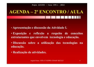 Angela Freire - NTE-17/ SUPPE/ CENAP/ SECULT 4
Projeto ALFATEC / Curso UPCA - 2010.1
AGENDA – 2º ENCONTRO / AULA
• Apresentação e discussão da Atividade I.
• Exposição e reflexão a respeito de conceitos
estruturantes que envolvem tecnologia e educação.
• Discussão sobre a utilização das tecnologias na
educação.
• Realização de atividades.
 