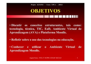 Angela Freire - NTE-17/ SUPPE/ CENAP/ SECULT 5
Projeto ALFATEC / Curso UPCA - 2010.1
OBJETIVOS
• Discutir os conceitos estruturantes, tais como:
tecnologia, técnica, TIC, EaD, Ambiente Virtual de
Aprendizagem (AVA) e Plataforma Moodle.
• Refletir sobre o uso das tecnologias na educação.
• Conhecer e utilizar o Ambiente Virtual de
Aprendizagem Moodle.
 