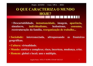 Angela Freire - NTE-17/ SUPPE/ CENAP/ SECULT 7
Projeto ALFATEC / Curso UPCA - 2010.1
O QUE CARACTERIZA O MUNDO
HOJE?
• Descartabilidade, instantaneidade, imagem, aparência,
simulacro, individualismo, hedonismo, consumo,
reestruturação da família, reorganização de trabalho...
• Sociedade: interconectada, ultrapassando as fronteiras
geográficas.
• Cultura: virtualidade.
• Mundo: caótico e complexo; risco, incerteza, mudança, crise.
• Homem: global e local; uno e múltiplo.
 