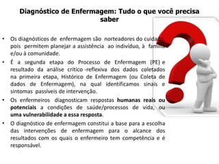 Diagnóstico de Enfermagem: Tudo o que você precisa
saber
• Os diagnósticos de enfermagem são norteadores do cuidado,
pois permitem planejar a assistência ao indivíduo, à família
e/ou à comunidade.
• É a segunda etapa do Processo de Enfermagem (PE) e
resultado da análise crítico -reflexiva dos dados coletados
na primeira etapa, Histórico de Enfermagem (ou Coleta de
dados de Enfermagem), na qual identificamos sinais e
sintomas passíveis de intervenção.
• Os enfermeiros diagnosticam respostas humanas reais ou
potenciais a condições de saúde/processos de vida, ou
uma vulnerabilidade a essa resposta.
• O diagnóstico de enfermagem constitui a base para a escolha
das intervenções de enfermagem para o alcance dos
resultados com os quais o enfermeiro tem competência e é
responsável.
 
