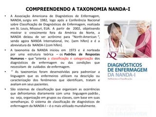 COMPREENDENDO A TAXONOMIA NANDA-I
• A Associação Americana de Diagnósticos de Enfermagem,
NANDA, surgiu em 1982, logo após a Conferência Nacional
sobre Classificação de Diagnósticos de Enfermagem, realizada
em St. Louis, Missouri, EUA. A partir de 2002, objetivando
mostrar o crescimento fora da América do Norte, a
NANDA deixou de ser acrônimo para “North-American “,
sendo agora NANDA International, Inc. (sem hífen) e é a
abreviatura da NANDA-I (com hífen).
• A taxonomia da NANDA iniciou em 1973 e é norteada
por uma estrutura teórica – os Padrões de Respostas
Humanas – que “orienta a classificação e categorização dos
diagnósticos de enfermagem ou das condições que
necessitam de cuidados de enfermagem.
• ” As taxonomias foram desenvolvidas para padronizar a
linguagem que os enfermeiros utilizam na descrição ou
caracterização dos fenômenos que identificam, tratam e
avaliam em seus pacientes.
• São sistemas de classificação que organizam as ocorrências
que defrontamos diariamente com uma linguagem padrão ,
ou seja, organização em grupos ou classes, com base em suas
semelhanças. O sistema de classificação de diagnósticos de
enfermagem da NANDA-I – é o mais utilizado mundialmente.
 