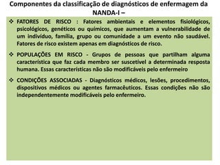 Componentes da classificação de diagnósticos de enfermagem da
NANDA-I –
 FATORES DE RISCO : Fatores ambientais e elementos fisiológicos,
psicológicos, genéticos ou químicos, que aumentam a vulnerabilidade de
um indivíduo, família, grupo ou comunidade a um evento não saudável.
Fatores de risco existem apenas em diagnósticos de risco.
 POPULAÇÕES EM RISCO - Grupos de pessoas que partilham alguma
característica que faz cada membro ser suscetível a determinada resposta
humana. Essas características não são modificáveis pelo enfermeiro
 CONDIÇÕES ASSOCIADAS - Diagnósticos médicos, lesões, procedimentos,
dispositivos médicos ou agentes farmacêuticos. Essas condições não são
independentemente modificáveis pelo enfermeiro.
 