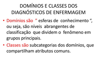 DOMÍNIOS E CLASSES DOS
DIAGNÓSTICOS DE ENFERMAGEM
• Domínios são ” esferas de conhecimento “,
ou seja, são níveis abrangentes de
classificação que dividem o fenômeno em
grupos principais.
• Classes são subcategorias dos domínios, que
compartilham atributos comuns.
 