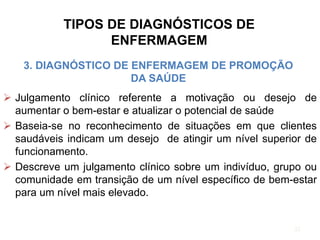 TIPOS DE DIAGNÓSTICOS DE
ENFERMAGEM
3. DIAGNÓSTICO DE ENFERMAGEM DE PROMOÇÃO
DA SAÚDE
 Julgamento clínico referente a motivação ou desejo de
aumentar o bem-estar e atualizar o potencial de saúde
 Baseia-se no reconhecimento de situações em que clientes
saudáveis indicam um desejo de atingir um nível superior de
funcionamento.
 Descreve um julgamento clínico sobre um indivíduo, grupo ou
comunidade em transição de um nível específico de bem-estar
para um nível mais elevado.
32
 
