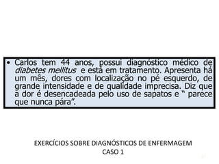 EXERCÍCIOS SOBRE DIAGNÓSTICOS DE ENFERMAGEM
CASO 1
• Carlos tem 44 anos, possui diagnóstico médico de
diabetes mellitus e está em tratamento. Apresenta há
um mês, dores com localização no pé esquerdo, de
grande intensidade e de qualidade imprecisa. Diz que
a dor é desencadeada pelo uso de sapatos e “ parece
que nunca pára”.
37
 