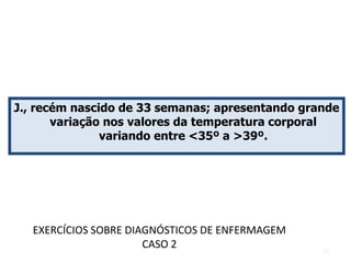 J., recém nascido de 33 semanas; apresentando grande
variação nos valores da temperatura corporal
variando entre <35º a >39º.
EXERCÍCIOS SOBRE DIAGNÓSTICOS DE ENFERMAGEM
CASO 2 39
 