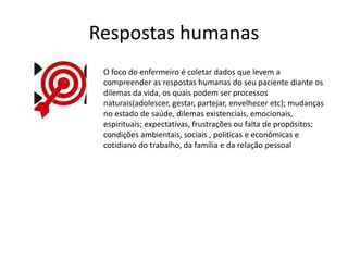 Respostas humanas
O foco do enfermeiro é coletar dados que levem a
compreender as respostas humanas do seu paciente diante os
dilemas da vida, os quais podem ser processos
naturais(adolescer, gestar, partejar, envelhecer etc); mudanças
no estado de saúde, dilemas existenciais, emocionais,
espirituais; expectativas, frustrações ou falta de propósitos;
condições ambientais, sociais , politicas e econômicas e
cotidiano do trabalho, da família e da relação pessoal
 