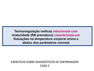 Termorregulação ineficaz relacionada com
imaturidade (RN prematuro) caracterizada por
flutuações na temperatura corporal acima e
abaixo dos parâmetros normais
EXERCÍCIOS SOBRE DIAGNÓSTICOS DE ENFERMAGEM
CASO 2
40
 