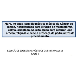 Mara, 40 anos, com diagnóstico médico de Câncer de
mama, hospitalizada para cirurgia de mastectomia,
calma, orientada. Solicita ajuda para realizar uma
oração religiosa e pede a presença do padre antes do
procedimento.
EXERCÍCIOS SOBRE DIAGNÓSTICOS DE ENFERMAGEM
CASO 4 43
 