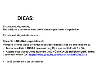 Estude, estude, estude,
Tire dúvidas e converse com profissionais que fazem diagnóstico.
Estude, estude, estude de novo...
Consulte o NANDA I, especialmente
•Procure ter uma visão geral dos focos dos diagnósticos de enfermagem da
• Taxonomia II da NANDA-I (inicia na pag 15) e nos capítulos 8, 9 e 10)
• Assista este vídeo: Como fazer um DIAGNÓSTICO DE ENFERMAGEM? Extra:
Como usar o NANDA? https://www.youtube.com/watch?v=4mFcGxcX114
• Você começará a ter uma noção!
DICAS:
 