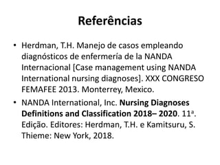 Referências
• Herdman, T.H. Manejo de casos empleando
diagnósticos de enfermería de la NANDA
Internacional [Case management using NANDA
International nursing diagnoses]. XXX CONGRESO
FEMAFEE 2013. Monterrey, Mexico.
• NANDA International, Inc. Nursing Diagnoses
Definitions and Classification 2018– 2020. 11a.
Edição. Editores: Herdman, T.H. e Kamitsuru, S.
Thieme: New York, 2018.
 