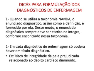 DICAS PARA FORMULAÇÃO DOS
DIAGNÓSTICOS DE ENFERMAGEM
1- Quando se utiliza a taxonomia NANDA, o
enunciado diagnóstico, assim como a definição, é
fornecido por ela. Desse modo, o enunciado
diagnóstico sempre deve ser escrito na íntegra,
conforme encontrado nessa taxonomia.
2- Em cada diagnóstico de enfermagem só poderá
haver em título diagnóstico.
• Ex: Risco de integridade da pele prejudicada
relacionado ao débito cardíaco diminuído.
 