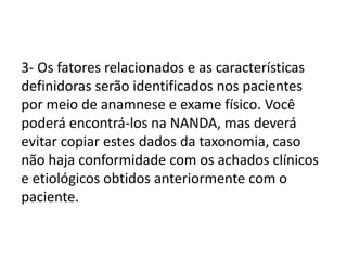 3- Os fatores relacionados e as características
definidoras serão identificados nos pacientes
por meio de anamnese e exame físico. Você
poderá encontrá-los na NANDA, mas deverá
evitar copiar estes dados da taxonomia, caso
não haja conformidade com os achados clínicos
e etiológicos obtidos anteriormente com o
paciente.
 