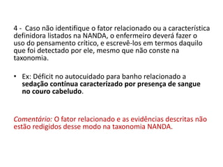 4 - Caso não identifique o fator relacionado ou a característica
definidora listados na NANDA, o enfermeiro deverá fazer o
uso do pensamento crítico, e escrevê-los em termos daquilo
que foi detectado por ele, mesmo que não conste na
taxonomia.
• Ex: Déficit no autocuidado para banho relacionado a
sedação contínua caracterizado por presença de sangue
no couro cabeludo.
Comentário: O fator relacionado e as evidências descritas não
estão redigidos desse modo na taxonomia NANDA.
 