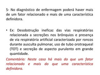 5- No diagnóstico de enfermagem poderá haver mais
de um fator relacionado e mais de uma característica
definidora.
• Ex: Desobstrução ineficaz das vias respiratórias
relacionada a secreções nos brônquios e presença
de via respiratória artificial caracterizada por roncos
durante ausculta pulmonar, uso de tubo orotraqueal
(TOT) e secreção de aspecto purulento em grande
quantidade.
Comentário: Neste caso há mais do que um fator
relacionado e mais do que uma característica
definidora.
 