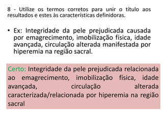 8 - Utilize os termos corretos para unir o título aos
resultados e estes às características definidoras.
• Ex: Integridade da pele prejudicada causada
por emagrecimento, imobilização física, idade
avançada, circulação alterada manifestada por
hiperemia na região sacral.
Comentário: O diagnóstico está errado, pois, para
escrever os diagnósticos, o enfermeiro deve usar as
expressões relacionado a ou associado a para ligar o
fator ao enunciado e caracterizado por ou evidenciado
por para ligar a característica definidora ao fator
relacionado.
Certo: Integridade da pele prejudicada relacionada
ao emagrecimento, imobilização física, idade
avançada, circulação alterada
caracterizada/relacionada por hiperemia na região
sacral
 