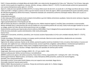 R.M.T., Criança admitida na Unidade Básica de Saúde (UBS), com relato de dor de garganta há 2 dias e de “ falta de ar“ há 12 horas. Hoje pela
manhã, iniciou quadro de inapetência, náuseas, vômitos, cansaço, cefaleia e febre (T = 37,8°C). Foi administrado antitérmico (paracetamol)
com sucesso (temperatura axilar após 1 h = 37,3°C).
Após 6 h, relato de novo episódio de febre (37,9°C). A criança refere escore de dor de 9, na escala de 1 a 10. Nega ocorrência de tosse. A mãe
relata que R.M.T. é alérgico a poeira e mofo e que ele reclama muito do cheiro de cigarro. Refere aproximadamente quatro episódios prévios
de infecção de garganta (o último há 6 meses). Tratamento realizado com amoxicilina conforme orientação médica. Mora com os pais e 3
irmãos mais velhos.
Antecedentes pessoais:
A mãe relata que RTM é um garoto muito sociável e brincalhão e que tem hábitos alimentares saudáveis. Gosta de comer verduras e legumes.
No entanto, há 2 dias se encontra inapetente.
Ingere aproximadamente 1 ℓ de líquidos por dia.
Não há história de disúria ou alterações na coloração da urina. Hábito intestinal regular (1 vez/dia), fezes consistentes e amarronzadas.
Realiza atividade física 2 vezes/semana (faz aula de futebol em uma escolinha próxima de sua casa). Gosta muito de jogar futebol na rua com
os colegas, porém há 2 dias não tem ânimo para brincar com os colegas.
História familiar positiva para hipertensão arterial sistêmica (HAS) (Mãe). O pai é tabagista (fuma aproximadamente 15 cigarros por dia).
O fato de estar prostrado e quieto está deixando a mãe muito preocupada.
Exame Físico
Estado geral: Consciente, anictérico, acianótico, com mucosas oculares hipocoradas (+1/+4) e com umidade reduzida, febril (T = 37,9°C),
sudorético.
Função neurológica: Orientado no tempo e no espaço, porém prostrado. Abertura ocular espontânea, obedecendo aos comandos.
Higiene: Higienização corporal e bucal adequadas.
Segmento de cabeça e pescoço: Queixa-se de cefaleia, apresenta pupilas isocóricas (medindo 3 mm), circulares, fotorreativas e mucosa oral
ressecada. Sem rigidez de nuca. Linfonodos (retroauricular, cervical superficial, amigdalar, submandibular e mentoniano) perceptíveis à
palpação (doloridos e aumentados). Palato mole e amígdalas hiperemiados e com presença de placas esbranquiçadas.
Nutrição: Relata inapetência, náuseas e disfagia. Apresentou dois episódios de vômitos pela manhã.
Tórax. Simétrico.
Oxigenação: Murmúrio vesicular fisiológico (MVF). FR = 27 irpm, SatO2 = 94%.
Sistema cardiovascular: Bulhas normorrítmicas e normofonéticas
(BNRNF) ausência de sopros e de bulhas acessórias. Pulso cheio e rítmico, taquicárdico (FC = 110 bpm), PA = 120 × 70 mmHg.
Sistema gastrintestinal: Abdome plano, normotenso, ruídos hidroaéreos (RHA) presentes, ausência de visceromegalias.
Genitália. Sem comprometimentos.
Eliminação urinária: Urinou pela manhã. Relata urina com aspecto mais amarelado. Nega disúria.
Eliminação intestinal: Evacuou pela manhã.
MMSS e MMII: Movimentando os 4 membros. Tempo de enchimento capilar de 3 s. Relata mialgias.
Integridade da pele: Ausência de lesões.
 