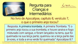 No livro de Apocalipse, capítulo 8, versículo 7,
o que o primeiro anjo tocou?
Resposta: A primeira trombeta. A primeira Trombeta. “E o
primeiro anjo tocou a sua trombeta, e houve saraiva e fogo
misturado com sangue, e foram lançados na terra, que foi
queimada na sua terça parte; queimou-se a terça parte das
árvores, e toda a erva verde foi queimada.” Apocalipse 8:7
I n s t i t u t o B í b l i c o E d u c a c i o n a l M a r a n a t a - T r a b a l h o d e C r i a n ç a s , I n t e r m e d i á r i o s e A d o l e s c e n t e s – O A r r e b a t a m e n t o d a I g r e j a - 2 a a u l a
Pergunta para
Crianças e
Intermediários
 