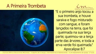 I n s t i t u t o B í b l i c o E d u c a c i o n a l M a r a n a t a - T r a b a l h o d e C r i a n ç a s , I n t e r m e d i á r i o s e A d o l e s c e n t e s – O A r r e b a t a m e n t o d a I g r e j a - 2 a a u l a
“E o primeiro anjo tocou a
sua trombeta, e houve
saraiva e fogo misturado
com sangue, e foram
lançados na terra, que foi
queimada na sua terça
parte; queimou-se a terça
parte das árvores, e toda a
erva verde foi queimada.”
Apocalipse 8:7
A Primeira Trombeta
 