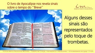 O livro de Apocalipse nos revela sinais
sobre o tempo do ´´Breve``
Alguns desses
sinais são
representados
pelo toque de
trombetas.
I n s t i t u t o B í b l i c o E d u c a c i o n a l M a r a n a t a - T r a b a l h o d e C r i a n ç a s , I n t e r m e d i á r i o s e A d o l e s c e n t e s – O A r r e b a t a m e n t o d a I g r e j a - 2 a a u l a
 
