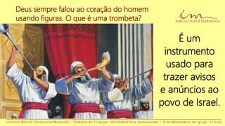 Deus sempre falou ao coração do homem
usando figuras. O que é uma trombeta?
I n s t i t u t o B í b l i c o E d u c a c i o n a l M a r a n a t a - T r a b a l h o d e C r i a n ç a s , I n t e r m e d i á r i o s e A d o l e s c e n t e s – O A r r e b a t a m e n t o d a I g r e j a - 2 a a u l a
É um
instrumento
usado para
trazer avisos
e anúncios ao
povo de Israel.
 