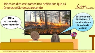 I n s t i t u t o B í b l i c o E d u c a c i o n a l M a r a n a t a - T r a b a l h o d e C r i a n ç a s , I n t e r m e d i á r i o s e A d o l e s c e n t e s – O A r r e b a t a m e n t o d a I g r e j a - 2 a a u l a
Todos os dias escutamos nos noticiários que as
árvores estão desaparecendo
Olha
o que está
acontecendo!
Está tudo na
Bíblia! Isso é
um dos sinais
da volta de
Jesus!
 