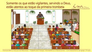 Somente os que estão vigilantes, servindo a Deus,
estão atentos ao toque da primeira trombeta
I n s t i t u t o B í b l i c o E d u c a c i o n a l M a r a n a t a - T r a b a l h o d e C r i a n ç a s , I n t e r m e d i á r i o s e A d o l e s c e n t e s – O A r r e b a t a m e n t o d a I g r e j a - 2 a a u l a
 