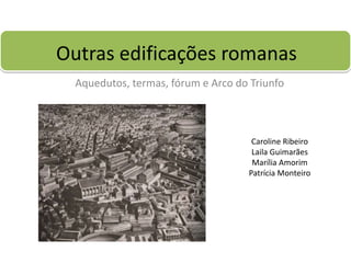 Outras edificações romanas
  Aquedutos, termas, fórum e Arco do Triunfo



                                     Caroline Ribeiro
                                     Laila Guimarães
                                     Marília Amorim
                                    Patrícia Monteiro
 