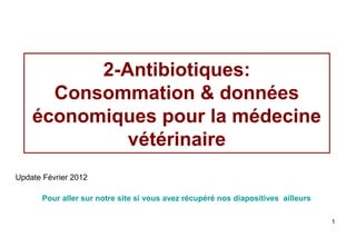 2-Antibiotiques:
      Consommation & données
    économiques pour la médecine
             vétérinaire
Update Février 2012

       Pour aller sur notre site si vous avez récupéré nos diapositives ailleurs

                                                                                   1
 