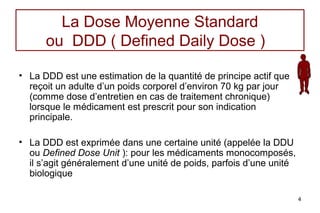 La Dose Moyenne Standard
      ou DDD ( Defined Daily Dose )

• La DDD est une estimation de la quantité de principe actif que
  reçoit un adulte d’un poids corporel d’environ 70 kg par jour
  (comme dose d’entretien en cas de traitement chronique)
  lorsque le médicament est prescrit pour son indication
  principale.

• La DDD est exprimée dans une certaine unité (appelée la DDU
  ou Defined Dose Unit ): pour les médicaments monocomposés,
  il s’agit généralement d’une unité de poids, parfois d’une unité
  biologique

                                                                     4
 