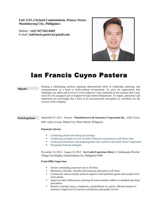 Ian Francis Cuyno Pastera
Objective
Work Experience
Seeking a challenging position requiring demonstrated skills in leadership, planning, and
communication in a local or multi-cultural environment. To serve an organization that
challenges my skills and to excel in every endeavor I may undertake in any position that I may
seem fit to be assigned such as Support Groups/Admin Department. To impart, administer and
implement my knowledge that I have in an inter-personal atmosphere to contribute for the
success of the company.
September 07, 2015 – Present – Manufactures Life Insurance Corporation Inc. , LKG Tower,
6801 Ayala Avenue, Makati City, Metro Manila, Philippines
Financial Advisor
• Contacting clients and setting up meetings.
• Conducting in-depth reviews of clients' financial circumstances and future aims.
• Analyzing information and preparing plans best suited to individual clients' requirements.
• Designing financial strategies
November 10, 2014 – August 10, 2015 – Ice Castle Experience Hotel, 12 Ambassador Provido
Village City Heights, General Santos City, Philippines 9500
Front Office Supervisor
• Ensure outstanding customer care at all times.
• Maintains a friendly, cheerful and courteous demeanor at all times.
• Courteously and accurately answers inquiries from potential guests and accepts hotel
reservations.
• Supervise daily shift process ensuring all team members adhere to standard operating
procedures.
• Resolve customer issues, complaints, and problems in a quick, efficient manner to
maintain a high level of customer satisfaction and quality service.
Unit 1115, Cityland Condominium, Pioneer Street,
Mandaluyong City, Philippines
Mobile: +(63) 947-962-0469
E-mail: ianfrancis.pastera@gmail.com
 