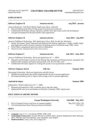 100 Taylor Ave N. Apt#A519
Seattle WA 98109
CHANTREE CHANDRAPUNTH (202)-492-5431
cchandrapunth@gmail.com
EMPLOYMENT
————————————————————————————————————————
Software Engineer II Amazon.com Inc. Aug 2015 – present
Amazon Bookstore: Full Stack Mobile Application (Java, Android)
• Built and Optimized the Point Of Sale system from front-end to back-end
• Collaborated with Product, Design, Operation, and Dev from other teams to drive the development
• Led agile development for the team and the wider organization.
Software Engineer II Amazon.com Inc. June 2014 – Aug 2015
Amazon Fulfillment Technology: Web Application (Java, RoR, JavaScript, Selenium)
• Design, Developed, Tested, Optimized and Deployed the Packing Application, a highly scalable single-
page application used by Amazon warehouse for packing process. (worldwide usage 100K+ users)
• Scrum Mater; managing the sprint and enforce collaboration.
• Mentored intern. Designed and Led the intern project.
Software Engineer I Amazon.com Inc. July 2012 – June 2014
Amazon Fulfillment Technology: Back-end Application (C++, XML)
• Designed and Developed a portion of the Packing Slip Generation and Printing System. Integrated with
different seller templates and launch internationally. (UK, JP, CN) 50K+ users
• Collaborated with senior engineer to re-design the system to use asynchronous workflow.
Software Engineer, Intern AOL Inc. Summer 2010
Messaging Technology: Back-end Application and QA (Java)
• Handled incoming stream data and developed features for the Livestream application.
• Developed automation tools to improve QA coverage of the Livestream application.
Android developer Summer 2009
Independent: Mobile Application (C++, XML)
• Designed and Implement a GRE vocabulary quiz in app and widget.
• Deployed RoR web server and database to feed daily vocabulary. 2000+ regular users.
EDUCATION/ACADEMIC HONOR
————————————————————————————————————————
George Washington University Fall 2008 – May 2012
• B.S in Computer Science with focus on computer graphics
• Full Scholarship from Royal Thai government for bachelor
May 2012, GPA: 3.89
2007-2012
SKILL
————————————————————————————————————————
• Language: Java; C; C++; JavaScript; HTML; XML; CSS
• Technologies/Frameworks: Amazon Web Service(AWS); SOA; Android; BackboneJS; RoR; Selenium;
MVC; MVVM; Agile Development; some AngularJS; some NodeJS
• Platform/Editors: Linux; Unix; Vim; Eclipse; Git
 