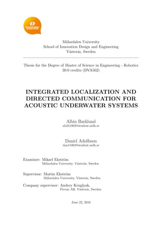 M¨alardalen University
School of Innovation Design and Engineering
V¨aster˚as, Sweden
Thesis for the Degree of Master of Science in Engineering - Robotics
30.0 credits (DVA502)
INTEGRATED LOCALIZATION AND
DIRECTED COMMUNICATION FOR
ACOUSTIC UNDERWATER SYSTEMS
Albin Barklund
abd11003@student.mdh.se
Daniel Adolfsson
dan11003@student.mdh.se
Examiner: Mikael Ekstr¨om
M¨alardalen University, V¨aster˚as, Sweden
Supervisor: Martin Ekstr¨om
M¨alardalen University, V¨aster˚as, Sweden
Company supervisor: Andrey Kruglyak,
Prevas AB, V¨aster˚as, Sweden
June 22, 2016
 