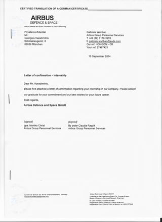 I

I
CERTIFIED TRANSLATION OF A GERMAN CERTIFICATE_______________
AIRBUS
DEFENCE & SPACE
Airbus Defence and Space, Rechliner Str, 85077 Manching
Private/confidential
Mr.
Georgios Karadimitris
Schlosslangerstr. 8
80939 MOnchen
Letter of confirmation - Internship
Dear Mr. Karadimitris,
Gabriele Wahban
Airbus Group Personnel Services
T +49 (89) 3179-3970
E gabriele.wahban@eads.com
Our ref: HONGOM - CR
Your ref: 27487421
15 September 2014
please find attached a letter of confirmation regarding your internship in our company. Please accept
our gratitude for your commitment and our best wishes for your future career.
Best regards,
Airbus Defence and Space GmbH
[signed]
ppa. Monika Christ
Airbus Group Personnel Services
Landshuter Strasse 26, 85716 Unterschleissheim, Germany
www.airbusdefenceandspace.corn
[signed]
By order Claudia Rayzik
Airbus Group Personnel Services
Airbus Defence and Space GmbH
Chairman of the Supervisory Board: Dr. Thomas Enders
Board of Directors: Bernhard Gerwert, Chairman;
Dr. Lars lmmisch, Christian Scherer
Registration Office: Ottobrunn, District of Munich
Registration Court: District Court of Munich, no. HRB 107 648
 