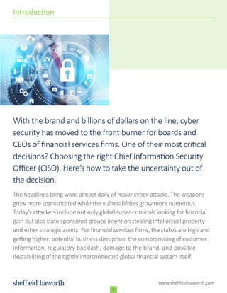 With the brand and billions of dollars on the line, cyber
security has moved to the front burner for boards and
CEOs of financial services firms. One of their most critical
decisions? Choosing the right Chief Information Security
Officer (CISO). Here’s how to take the uncertainty out of
the decision.
The headlines bring word almost daily of major cyber-attacks. The weapons
grow more sophisticated while the vulnerabilities grow more numerous.
Today’s attackers include not only global super-criminals looking for financial
gain but also state sponsored groups intent on stealing intellectual property
and other strategic assets. For financial services firms, the stakes are high and
getting higher: potential business disruption, the compromising of customer
information, regulatory backlash, damage to the brand, and possible
destabilizing of the tightly interconnected global financial system itself.
www.sheffieldhaworth.com
2
Introduction
 