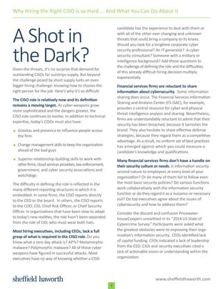 www.sheffieldhaworth.com
3
AShotin
theDark?Given the threats, it’s no surprise that demand for
outstanding CISOs far outstrips supply. But beyond
the challenge posed by short supply lurks an even
bigger hiring challenge: knowing how to choose the
right person for the job. Here’s why it’s so difficult:
The CISO role is relatively new and its definition
remains a moving target. As cyber-weapons grow
more sophisticated and the dangers greater, the
CISO role continues to evolve. In addition to technical
expertise, today’s CISOs must also have:
Gravitas and presence to influence people across
the firm
Change management skills to keep the organization
ahead of the bad guys
Superior relationship-building skills to work with
otherfirms,cloudservicesproviders,lawenforcement,
government, and cyber security associations and
watchdogs
The difficulty in defining the role is reflected in the
many different reporting structures in which it is
embedded. In some firms, the CISO reports directly
to the CEO or the board. In others, the CISO reports
to the COO, CIO, Chief Risk Officer, or Chief Security
Officer. In organizations that have been slow to adapt
to today’s new realities, the role hasn’t been separated
from the role of CIO, who must wear both hats.
Most hiring executives, including CEOs, lack a full
grasp of what is required in the CISO role. Do you
know what a zero day attack is? APTs? Metamorphic
malware? Polymorphic malware? All of these cyber
weapons have figured in successful attacks. Most
executives have no way of knowing whether a CISO
candidate has the experience to deal with them or
with all of the other ever changing and unknown
threats that could bring a company to its knees.
Should you look for a longtime corporate cyber
security professional? An IT generalist? A cyber
security consultant? Someone with a military or
intelligence background? Add these questions to
the challenge of defining the role and the difficulties
of this already difficult hiring decision multiply
exponentially.
Financial services firms are reluctant to share
information about cybersecurity. Some information
sharing does occur. The Financial Services Information
Sharing and Analysis Center (FS-ISAC), for example,
provides a central resource for cyber and physical
threat intelligence analysis and sharing. Nevertheless,
firms are understandably reluctant to admit that their
security has been breached, because it tarnishes the
brand. They also hesitate to share effective defense
strategies, because they regard them as a competitive
advantage. As a result, no uniform set of best practices
has emerged against which you could measure a
candidate’s knowledge and qualifications.
Many financial services firms don’t have a handle on
their security culture or needs. Is information security
second nature to employees at every level of your
organization? Or do many of them fail to follow even
the most basic security policies? Do various functions
work collaboratively with the information security
function or do they regard it as a nuisance or necessary
evil? Do top executives agree about the issues of
cybersecurity and how to address them?
Consider the discord and confusion Pricewater-
houseCoopers unearthed in its “2014 US State of
Cybercrime Survey.” Participants were asked what
the greatest obstacles were to improving their orga-
nization’s information security. CEOs identified lack
of capital funding. CFOs indicated a lack of leadership
from the CEO. CIOs and security executives cited a
lack of actionable vision or understanding within the
organization.
Why Hiring the Right CISO is so Hard ... And What You Can Do About It
 
