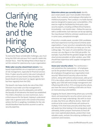 www.sheffieldhaworth.com
4
Clarifying
theRole
andthe
Hiring
Decision.To overcome those considerable challenges, you must
bring the CISO role and your firm’s specific needs into
sharper focus. How? By taking these critical steps to
set the context for cybersecurity in your organization:
Make cyber security a board-level concern. Few
board responsibilities are as important as oversight
of risk management, especially for financial services
firms. If cyber security and its risks aren’t already of
prime concern to your board, they should be. The
board should not only treat it as regular agenda item
but hear regularly from the CISO.
The board’s role helps clarify the role of the CISO.
Directors must make sure that management is
addressing cyber security adequately and within
the bounds of risk tolerance the board has established.
The CISO is therefore no mere technician, but a
critical resource for the board, helping it understand
cyber risks in general and in the context of business
actions the firm is weighing. Candidates for the role
should therefore have business acumen as well as
security expertise.
Determine where you currently stand. Identify
your crown jewels: your most valuable information
assets, from customer and employee information to
intellectual property. Then conduct a no-holds-barred
exercise designed to expose your vulnerabilities. (The
exercise might be facilitated by third-party cyber
security experts, including certified ethical hackers).
Immediately—not months later—follow the exercise
with a candid review. Such exercises can be eye opening.
You may discover hitherto unknown weaknesses and,
in some cases, exceptional strength.
If security is notably weak, consider CISO candidates
who have experience turning around similarly weak
organizations. If your security is exceptionally strong,
you should seek a CISO who can keep you on the
cutting edge. The types of vulnerabilities that you
uncover can also figure in the CISO job profile. For
example, if you find that the greatest danger lies with
cloud services providers or other vendors, your CISO
should have experience with supplier management
and contracts.
Assess your security culture. The carelessness—
and sometimes the malevolence—of employees
can be the greatest threat to cyber security. How
do employees throughout your organization treat
security? What kind of security culture do their
actions, along with policies and processes, add up to?
If it’s a lax culture, where security is sometimes treated
lightly, your CISO will need change management and
influencing skills to fix it. If it’s a strong security culture,
you have the luxury of seeking a CISO who can focus
on more pressing vulnerabilities.
Engaging the board, determining where you currently
stand, and assessing the security culture across your
enterprise are large undertakings. But with so much
at stake, few firms can afford to do less. Talent will
continue to be scarce and threats will continue to
multiply. Firms that know precisely what they need
will waste less time looking in the wrong places and,
ultimately, better prepare themselves to fend off
ever more sophisticated attacks, protect their most
valuable assets, and win the enduring confidence of
customers and investors.
Why Hiring the Right CISO is so Hard ... And What You Can Do About It
 