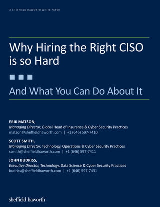 A SHEFFIELD HAWORTH WHITE PAPER
Why Hiring the Right CISO
is so Hard
And What You Can Do About It
ERIK MATSON,
Managing Director, Global Head of Insurance & Cyber Security Practices
matson@sheffieldhaworth.com | +1 (646) 597-7410
SCOTT SMITH,
Managing Director, Technology, Operations & Cyber Security Practices
ssmith@sheffieldhaworth.com | +1 (646) 597-7411
JOHN BUDRISS,
Executive Director, Technology, Data Science & Cyber Security Practices
budriss@sheffieldhaworth.com | +1 (646) 597-7431
 