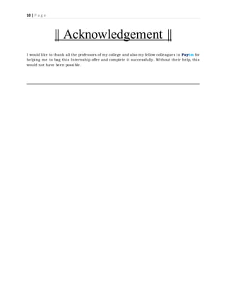 10 | P a g e
|| Acknowledgement ||
I would like to thank all the professors of my college and also my fellow colleagues in Paytm for
helping me to bag this Internship offer and complete it successfully. Without their help, this
would not have been possible.
 