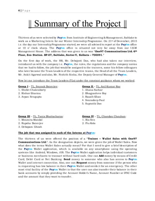4 | P a g e
|| Summary of the Project ||
Thirteen of us were selectedby Paytm from Institute of Engineering & Management, Saltlake to
work as a Marketing Intern for our Winter Internship Programme. On 21st of December, 2015
i.e. the day our InternshipProgramme started, we were all advised to report at the Paytm office
at 10 o’ clock sharp. The Paytm office is situated not very far away from our I.E.M
Management House. The address that was given to us was “One97 Communications Ltd. 6th
Floor, Eco Station. BP-07, Saltlake, Sector-V, Kolkata – 700091.”
On the first day of work, the HR, Mr. Debojyoti Das, who had also taken our interview,
introduced us with the company i.e. Paytm, the rules, the regulations and the company norms
that we had to follow, the job that would be assigned to the trainees, some his fellow colleagues
who later became the Team Leaders of the respective teams, the Head of all the Team Leaders,
Mr. Ankit Agarwal and also, Mr. Nishith Sinha, the Deputy General Manager of Paytm.
Now let me introduce the Team Leaders (TLs) under the constant guidance whom we worked.
Group I – TL, Sounak Banerjee: Group II – TL, Anil Kumar Ray
1. Shobit Chakraborty 1. Ahana Sarkar
2. Rishav Sharma 2. Bhagyashree Roy
3. Arpan Sengupta 3. Raazib Khan
4. Souradeep Paul
5. Supratik Das
Group III – TL, Tania Bhattacharya: Group IV – TL, Chandan Chauhan:
1. Moumita Mandal 1. Ria Sen
2. Rupsha Banerjee 2. Piu Kola
3. Debopam Ghosh
The job that was assigned to each of the Interns at Paytm:
The thirteen of us were offered the position of a “Trainee – Wallet Sales with One97
Communications Ltd.”. As the designation depicts, we were given the job of Wallet Sales. Now
what does the terms Wallet Sales actually mean? For that I need to give a brief description of
the Paytm Wallet application, which is available on any smartphone using the operating
systems like Android, Windows, iOS. The Paytm Wallet application helps individual customers
or business merchants to transact without hard cash. One can Add money by means of Credit
Card, Debit Card or Net Banking. Send money to someone who also has access to Paytm
Wallet and internet connection. Also, one can Request money from someone if the person who
is requesting has low balance in their Paytm Wallet and needs it for an emergency. The other
most vital facility of the Paytm Wallet is that the user can also transfer their balance in their
bank accounts by simply providing the Account Holder’s Name, Account Number or IFSC Code
and the amount that they want to transfer.
 