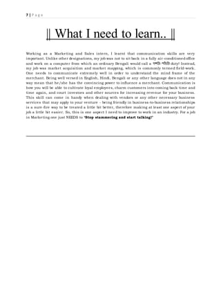 7 | P a g e
|| What I need to learn.. ||
Working as a Marketing and Sales intern, I learnt that communication skills are very
important. Unlike other designations, my job was not to sit back in a fully air-conditionedoffice
and work on a computer from which an ordinary Bengali would call a দশটা-পাাঁচটা duty! Instead,
my job was market acquisition and market mapping, which is commonly termed field-work.
One needs to communicate extremely well in order to understand the mind frame of the
merchant. Being well versed in English, Hindi, Bengali or any other language does not in any
way mean that he/she has the convincing power to influence a merchant. Communication is
how you will be able to cultivate loyal employees, charm customers into coming back time and
time again, and court investors and other sources for increasing revenue for your business.
This skill can come in handy when dealing with vendors or any other necessary business
services that may apply to your venture - being friendly in business-to-business relationships
is a sure-fire way to be treated a little bit better, therefore making at least one aspect of your
job a little bit easier. So, this is one aspect I need to improve to work in an industry. For a job
in Marketing one just NEEDS to ‘Stop stammering and start talking!’
 