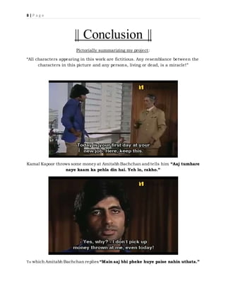 8 | P a g e
|| Conclusion ||
Pictorially summarizing my project:
“All characters appearing in this work are fictitious. Any resemblance between the
characters in this picture and any persons, living or dead, is a miracle!”
Kamal Kapoor throws some money at Amitabh Bachchan and tells him “Aaj tumhare
naye kaam ka pehla din hai. Yeh lo, rakho.”
To which Amitabh Bachchan replies “Main aaj bhi pheke huye paise nahin uthata.”
 