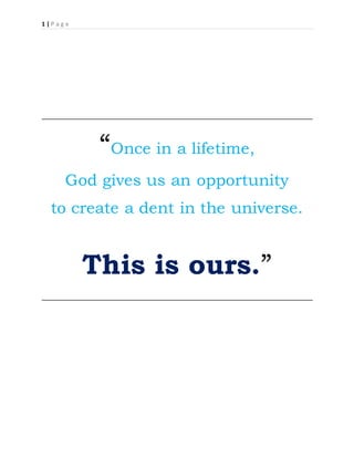 1 | P a g e
“Once in a lifetime,
God gives us an opportunity
to create a dent in the universe.
This is ours.”
 
