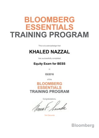 BLOOMBERG
ESSENTIALS
TRAINING PROGRAM
This is to acknowledge that
KHALED NAZZAL
has successfully completed
Equity Exam for BESS
in
03/2016
of the
BLOOMBERG
ESSENTIALS
TRAINING PROGRAM
Congratulations,
Tom Secunda
Bloomberg
 